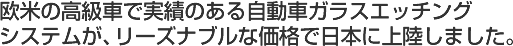 欧米の高級車で実績のある自動車ガラスエッチングシステムが、リーズナブルな価格で日本に上陸しました。